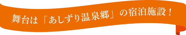 舞台は「あしずり温泉」の宿泊施設！